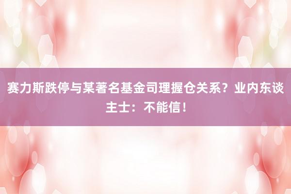 赛力斯跌停与某著名基金司理握仓关系？业内东谈主士：不能信！