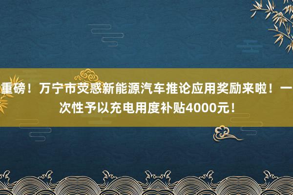 重磅！万宁市荧惑新能源汽车推论应用奖励来啦！一次性予以充电用度补贴4000元！