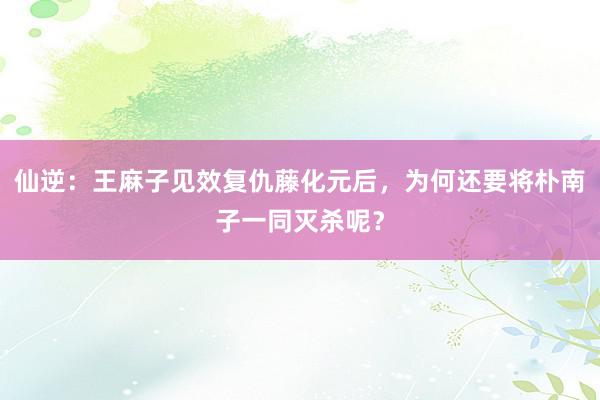 仙逆：王麻子见效复仇藤化元后，为何还要将朴南子一同灭杀呢？