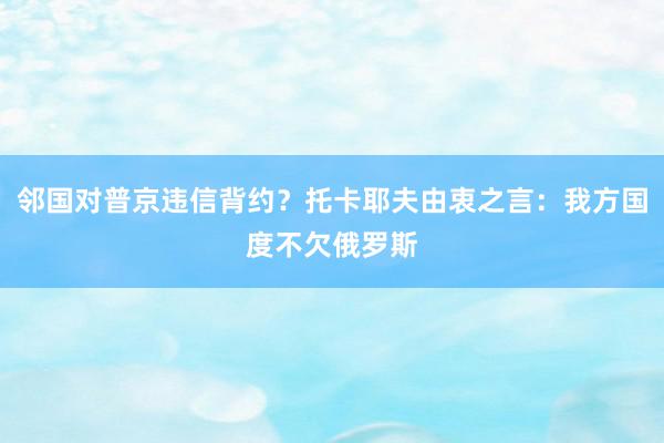 邻国对普京违信背约？托卡耶夫由衷之言：我方国度不欠俄罗斯