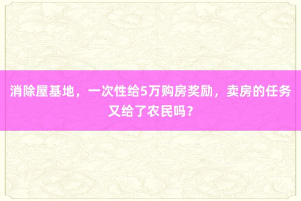 消除屋基地，一次性给5万购房奖励，卖房的任务又给了农民吗？