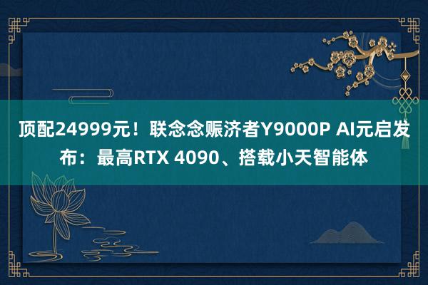 顶配24999元！联念念赈济者Y9000P AI元启发布：最高RTX 4090、搭载小天智能体