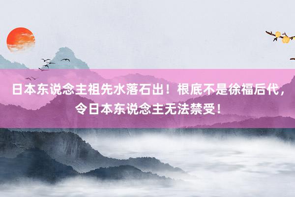 日本东说念主祖先水落石出！根底不是徐福后代，令日本东说念主无法禁受！