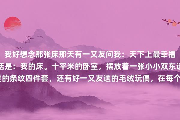 我好想念那张床那天有一又友问我：天下上最幸福的方位是何处？我的回话是：我的床。十平米的卧室，摆放着一张小小双东谈主床，床上有我可爱的条纹四件套，还有好一又友送的毛绒玩偶，在每个无谓被KPI追逐的日子里，我躺在安全感满满的床上，向六合辐射细小的信号。@阿雪 最可爱的方位亦然她的小单东谈主床，那是她在北京漂流的日子里，唯独感受到着陆的方位。@大树 天然有双东谈主床，但平淡只睡一边，另一边摆放着异域恋女