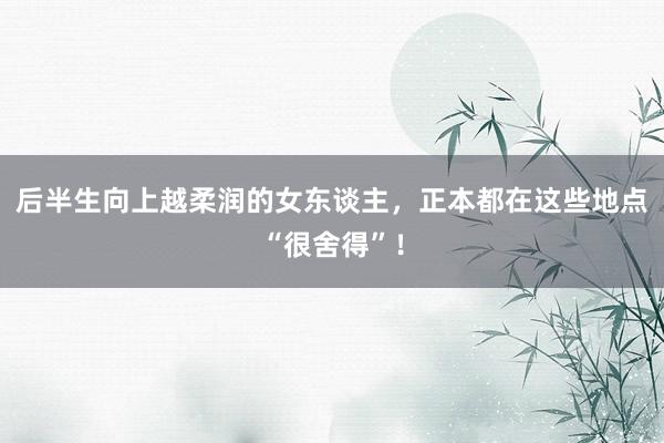 后半生向上越柔润的女东谈主，正本都在这些地点“很舍得”！