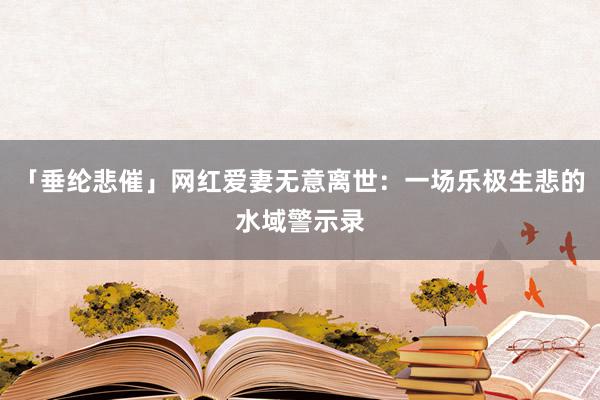 「垂纶悲催」网红爱妻无意离世：一场乐极生悲的水域警示录