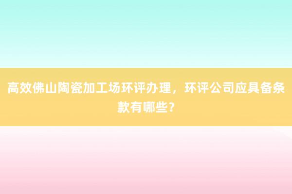 高效佛山陶瓷加工场环评办理，环评公司应具备条款有哪些？