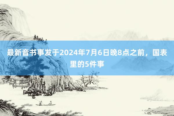 最新音书事发于2024年7月6日晚8点之前，国表里的5件事