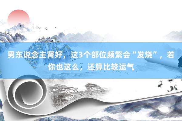 男东说念主肾好，这3个部位频繁会“发烧”，若你也这么，还算比较运气