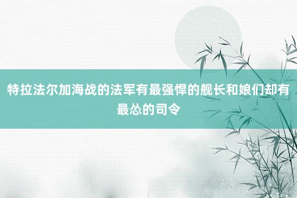 特拉法尔加海战的法军有最强悍的舰长和娘们却有最怂的司令