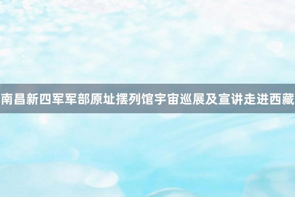 南昌新四军军部原址摆列馆宇宙巡展及宣讲走进西藏