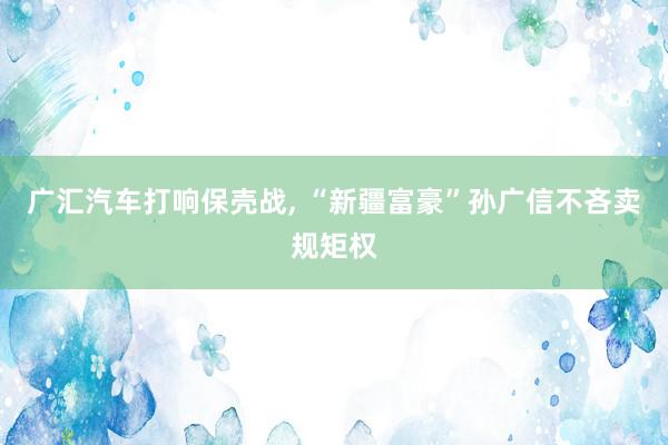 广汇汽车打响保壳战, “新疆富豪”孙广信不吝卖规矩权