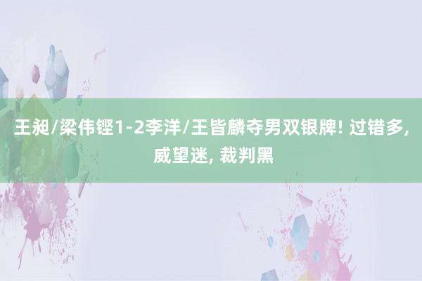 王昶/梁伟铿1-2李洋/王皆麟夺男双银牌! 过错多, 威望迷, 裁判黑