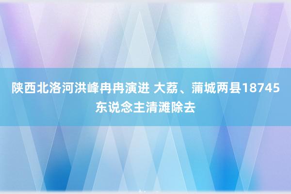 陕西北洛河洪峰冉冉演进 大荔、蒲城两县18745东说念主清滩除去