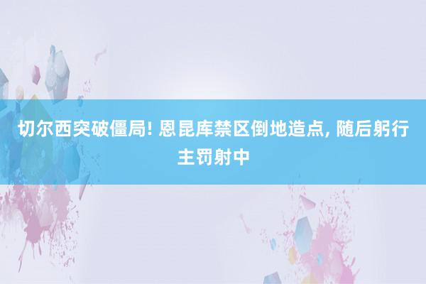 切尔西突破僵局! 恩昆库禁区倒地造点, 随后躬行主罚射中