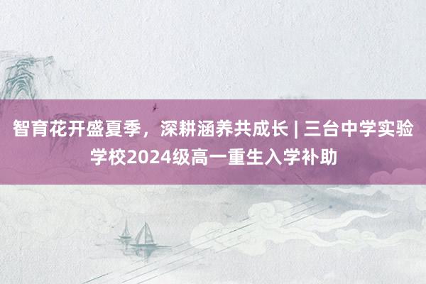 智育花开盛夏季，深耕涵养共成长 | 三台中学实验学校2024级高一重生入学补助