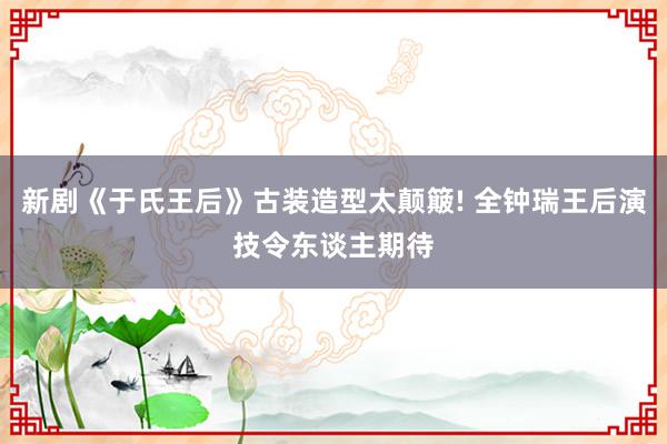 新剧《于氏王后》古装造型太颠簸! 全钟瑞王后演技令东谈主期待