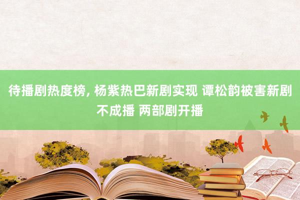 待播剧热度榜, 杨紫热巴新剧实现 谭松韵被害新剧不成播 两部剧开播