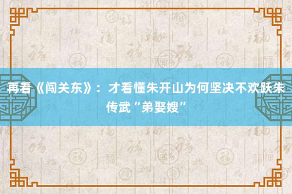 再看《闯关东》：才看懂朱开山为何坚决不欢跃朱传武“弟娶嫂”