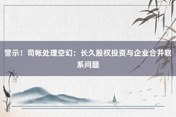 警示！司帐处理空幻：长久股权投资与企业合并联系问题