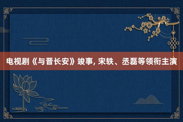 电视剧《与晋长安》竣事, 宋轶、丞磊等领衔主演