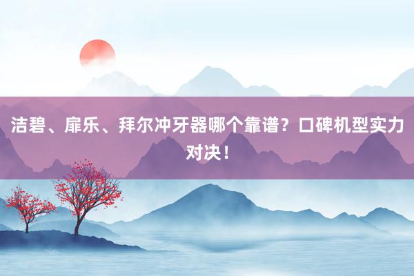 洁碧、扉乐、拜尔冲牙器哪个靠谱？口碑机型实力对决！