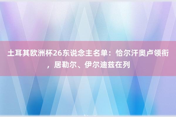 土耳其欧洲杯26东说念主名单：恰尔汗奥卢领衔，居勒尔、伊尔迪兹在列