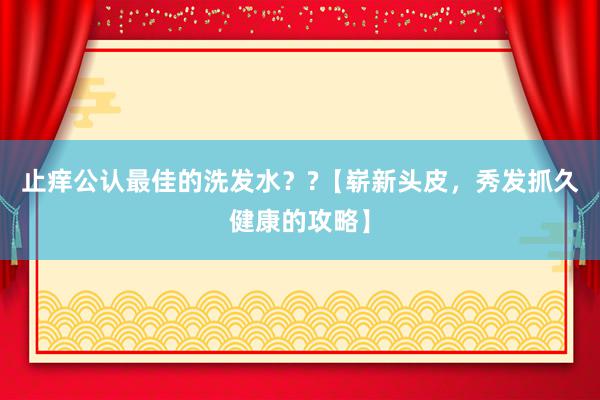 止痒公认最佳的洗发水？?【崭新头皮，秀发抓久健康的攻略】