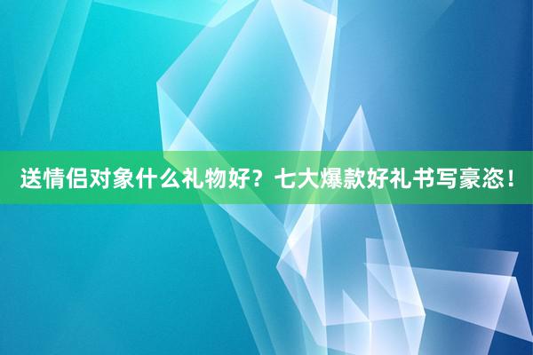 送情侣对象什么礼物好？七大爆款好礼书写豪恣！