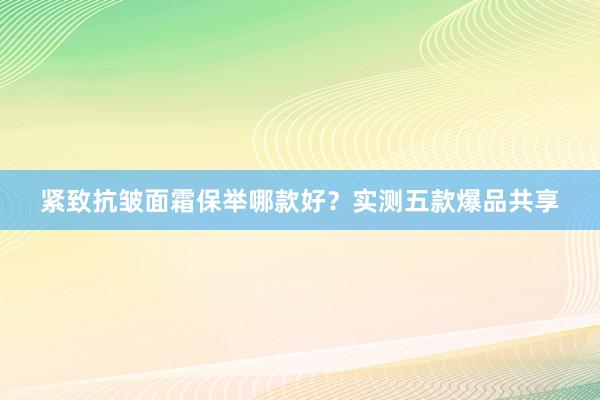 紧致抗皱面霜保举哪款好？实测五款爆品共享