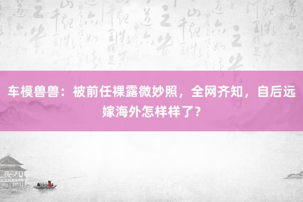 车模兽兽：被前任裸露微妙照，全网齐知，自后远嫁海外怎样样了？