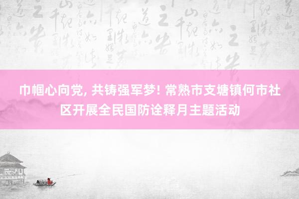 巾帼心向党, 共铸强军梦! 常熟市支塘镇何市社区开展全民国防诠释月主题活动