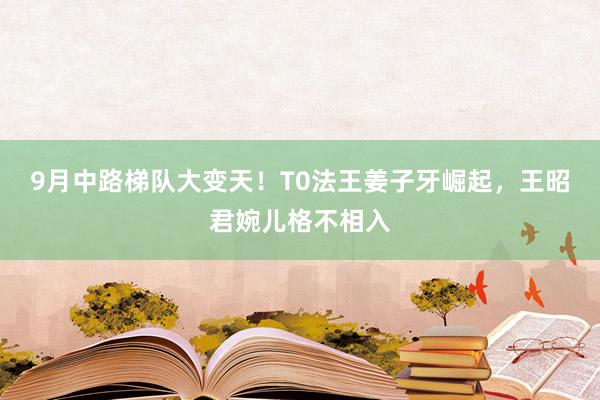 9月中路梯队大变天！T0法王姜子牙崛起，王昭君婉儿格不相入