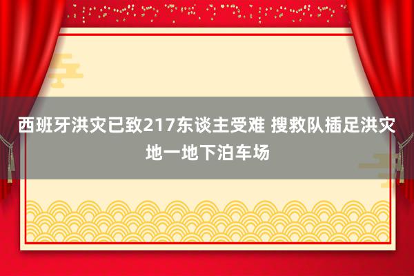 西班牙洪灾已致217东谈主受难 搜救队插足洪灾地一地下泊车场