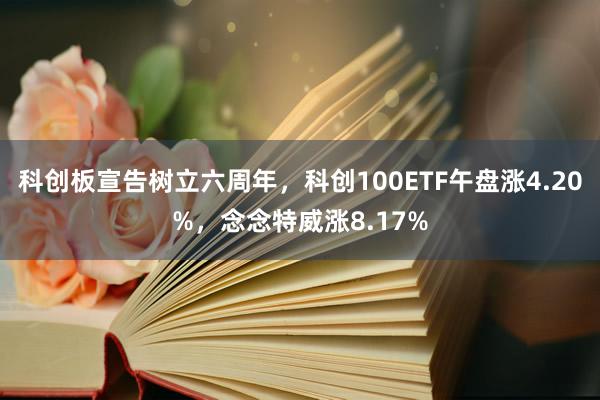 科创板宣告树立六周年，科创100ETF午盘涨4.20%，念念特威涨8.17%