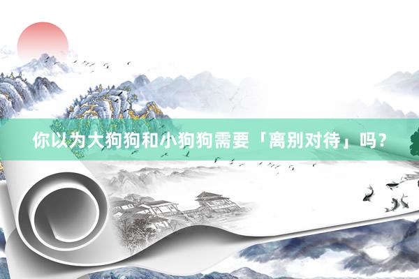 你以为大狗狗和小狗狗需要「离别对待」吗？